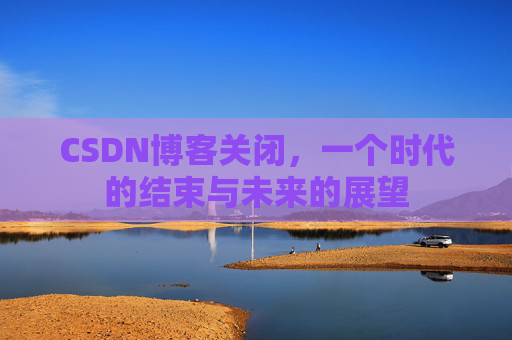 CSDN博客关闭，一个时代的结束与未来的展望
